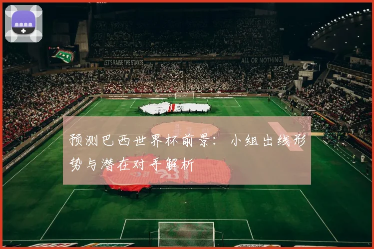 预测巴西世界杯前景:小组出线形势与潜在对手解析