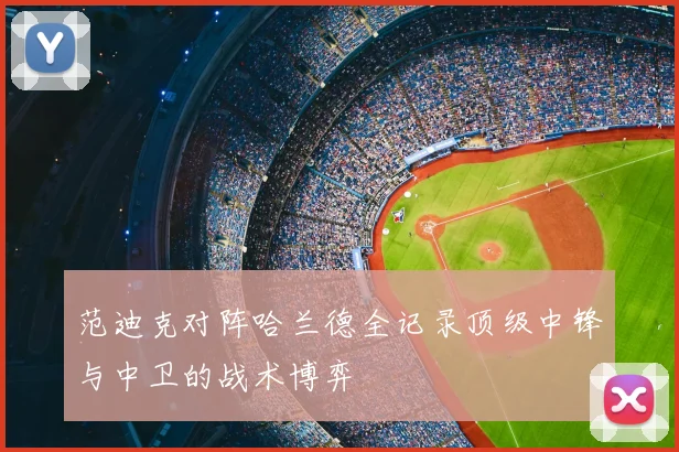 范迪克对阵哈兰德全记录顶级中锋与中卫的战术博弈