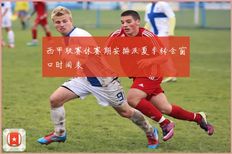 西甲联赛休赛期安排及夏季转会窗口时间表