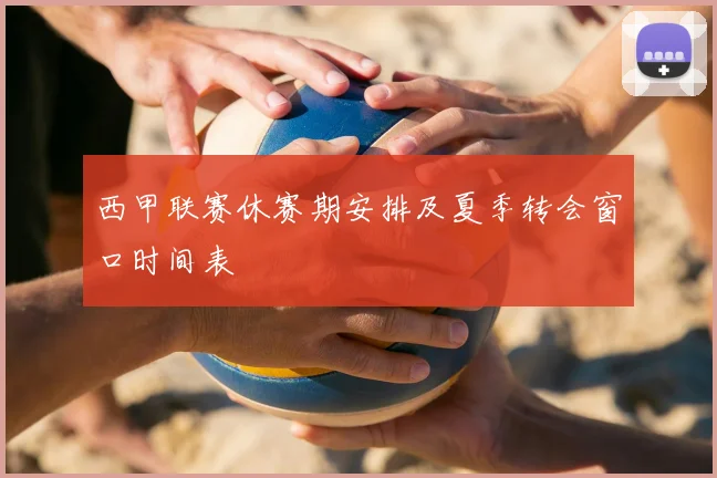 西甲联赛休赛期安排及夏季转会窗口时间表