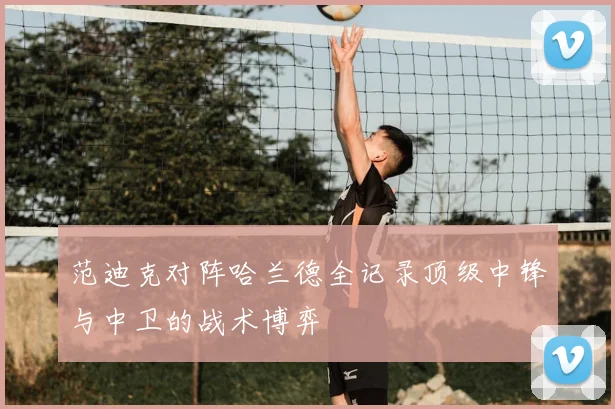 范迪克对阵哈兰德全记录顶级中锋与中卫的战术博弈