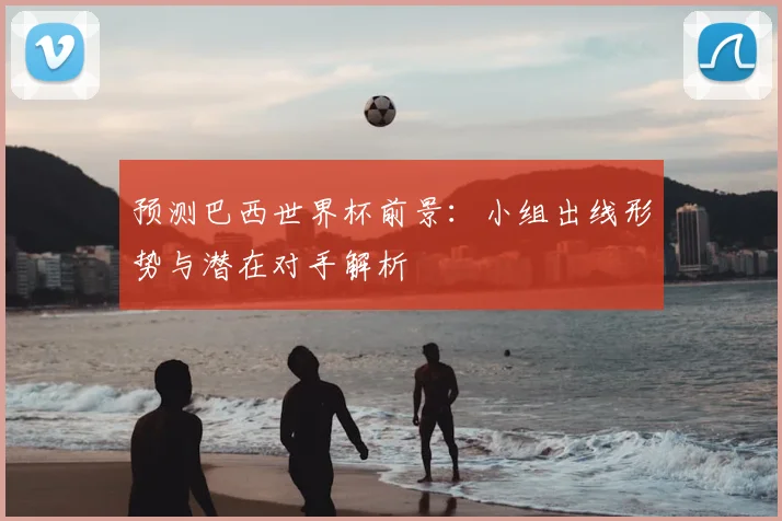 预测巴西世界杯前景：小组出线形势与潜在对手解析